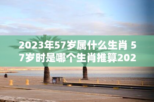2025年57岁属什么生肖 57岁时是哪个生肖推算2025年出生年份的属相