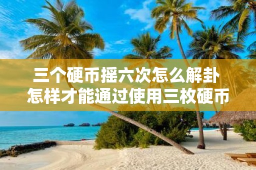 三个硬币摇六次怎么解卦 怎样才能通过使用三枚硬币摇六次来进行解卦