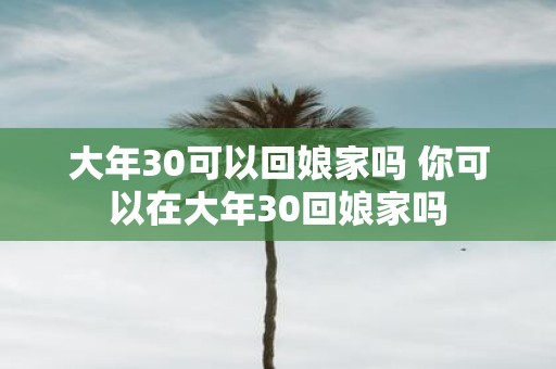 大年30可以回娘家吗 你可以在大年30回娘家吗