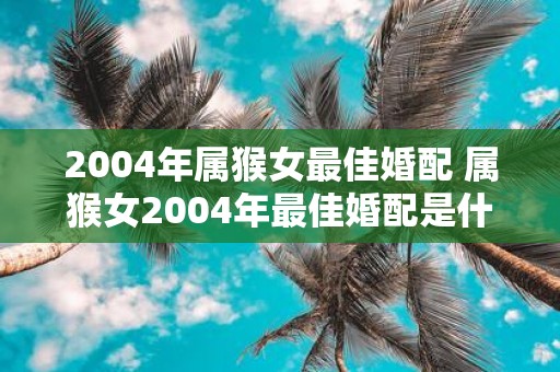 2004年属猴女最佳婚配 属猴女2004年最佳婚配是什么
