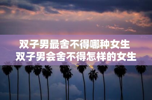 双子男最舍不得哪种女生 双子男会舍不得怎样的女生