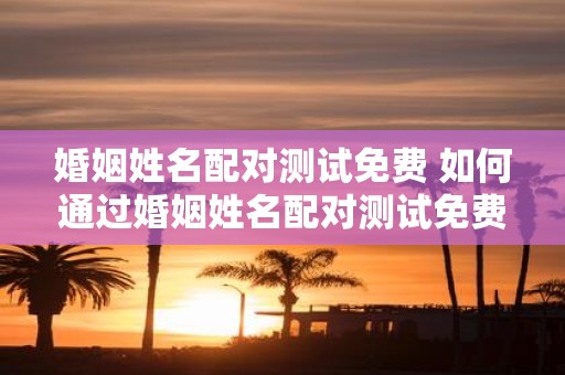 婚姻姓名配对测试免费 如何通过婚姻姓名配对测试免费来解读你们的感情兼容度