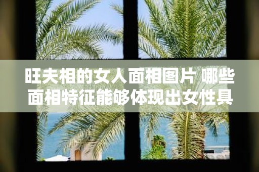 旺夫相的女人面相图片 哪些面相特征能够体现出女性具有旺夫相附有实例的女人面相图片