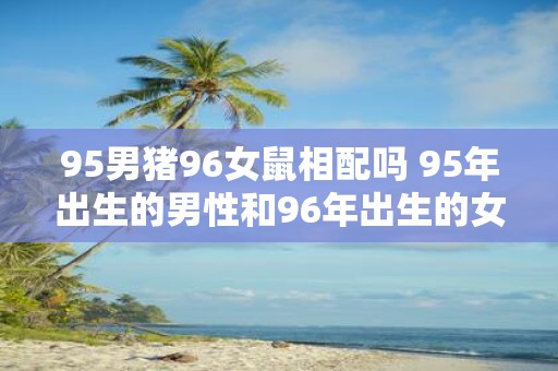 95男猪96女鼠相配吗 95年出生的男性和96年出生的女性是否适合成为配对