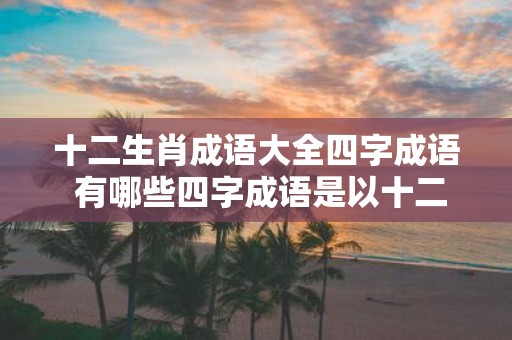 十二生肖成语大全四字成语 有哪些四字成语是以十二生肖为主题的