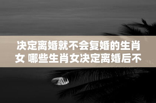 决定离婚就不会复婚的生肖女 哪些生肖女决定离婚后不会考虑复婚