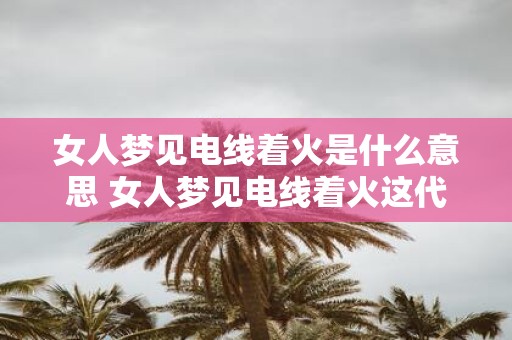 女人梦见电线着火是什么意思 女人梦见电线着火这代表了什么含义