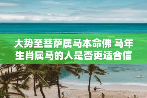 大势至菩萨属马本命佛 马年生肖属马的人是否更适合信仰大势至菩萨作为本命佛