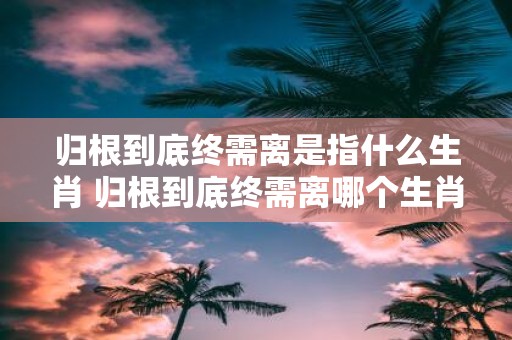 归根到底终需离是指什么生肖 归根到底终需离哪个生肖预示着离别的命运