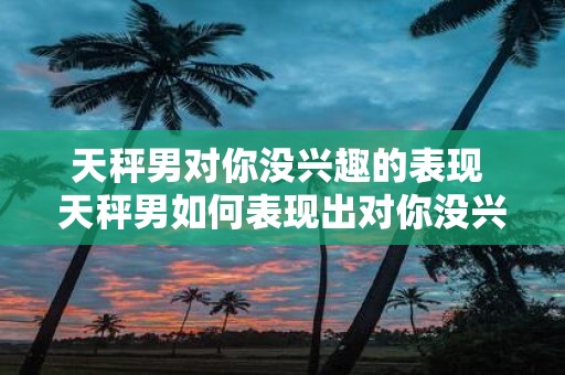 天秤男对你没兴趣的表现 天秤男如何表现出对你没兴趣