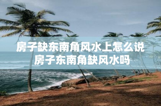 房子缺东南角风水上怎么说 房子东南角缺风水吗