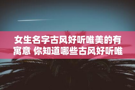 女生名字古风好听唯美的有寓意 你知道哪些古风好听唯美且富有寓意的女生名字呢