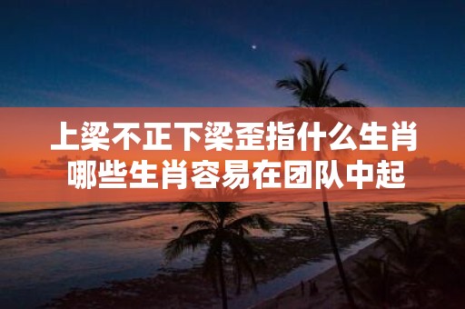 上梁不正下梁歪指什么生肖 哪些生肖容易在团队中起到上梁不正下梁歪的作用