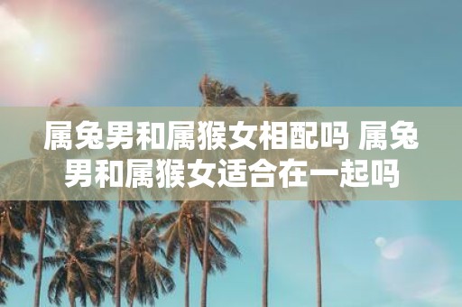 属兔男和属猴女相配吗 属兔男和属猴女适合在一起吗