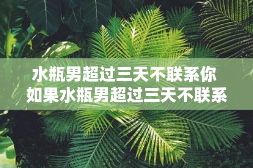 水瓶男超过三天不联系你 如果水瓶男超过三天不联系你是该继续等待还是主动联系他