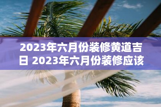 2023年六月份装修黄道吉日 2023年六月份装修应该选择哪天的黄道吉日