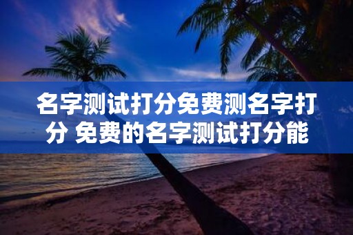 名字测试打分免费测名字打分 免费的名字测试打分能准确评估名字吗