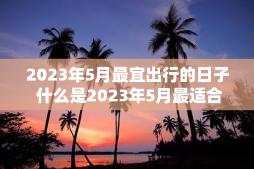 2025年5月最宜出行的日子 什么是2025年5月最适合旅行的日期