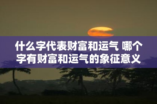 什么字代表财富和运气 哪个字有财富和运气的象征意义