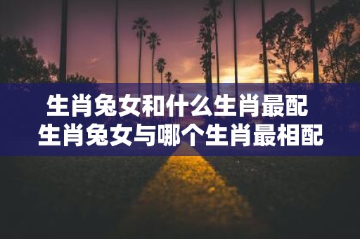 生肖兔女和什么生肖最配 生肖兔女与哪个生肖最相配