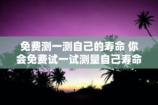 免费测一测自己的寿命 你会免费试一试测量自己寿命的工具吗