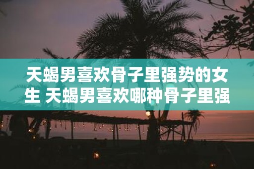 天蝎男喜欢骨子里强势的女生 天蝎男喜欢哪种骨子里强势的女生