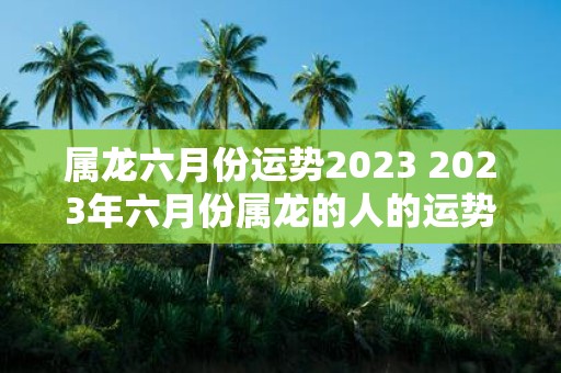 属龙六月份运势2025 2025年六月份属龙的人的运势如何
