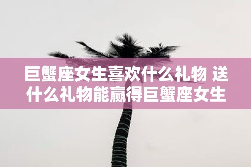 巨蟹座女生喜欢什么礼物 送什么礼物能赢得巨蟹座女生的喜爱