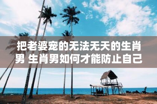 把老婆宠的无法无天的生肖男 生肖男如何才能防止自己被把老婆宠的无法无天