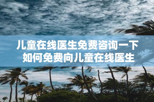 儿童在线医生免费咨询一下 如何免费向儿童在线医生咨询