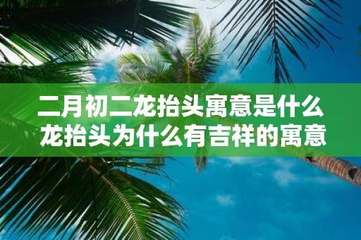 二月初二龙抬头寓意是什么 龙抬头为什么有吉祥的寓意