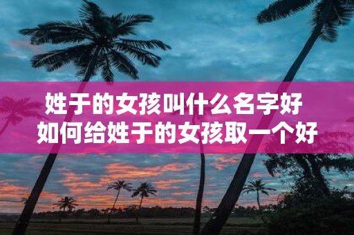 姓于的女孩叫什么名字好 如何给姓于的女孩取一个好听的名字