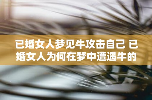 已婚女人梦见牛攻击自己 已婚女人为何在梦中遭遇牛的攻击