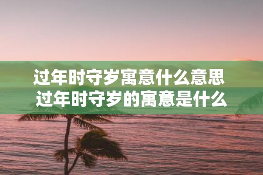 过年时守岁寓意什么意思 过年时守岁的寓意是什么