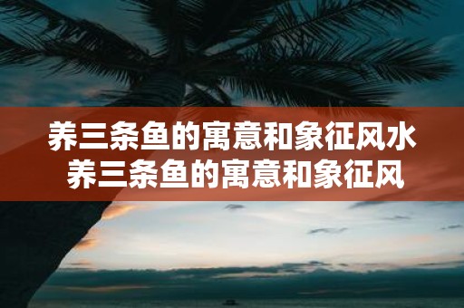 养三条鱼的寓意和象征风水 养三条鱼的寓意和象征风水在风水学中是什么意义