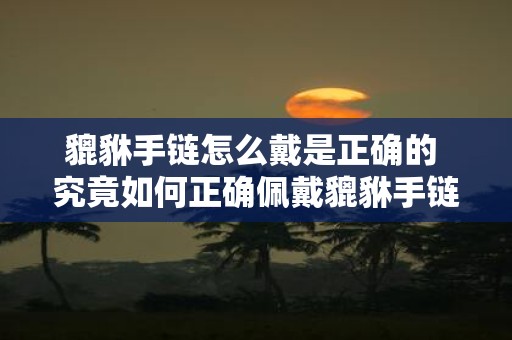 貔貅手链怎么戴是正确的 究竟如何正确佩戴貔貅手链