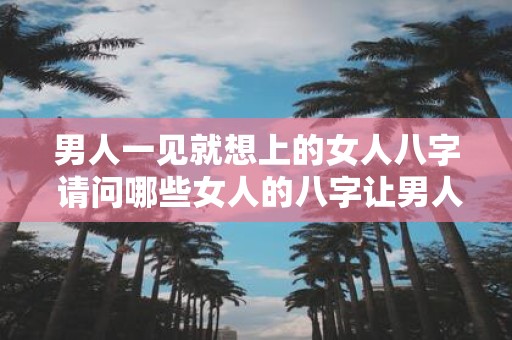 男人一见就想上的女人八字 请问哪些女人的八字让男人一见倾心想要上
