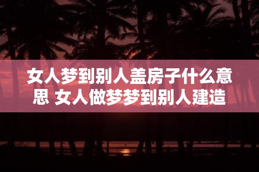 女人梦到别人盖房子什么意思 女人做梦梦到别人建造房屋代表什么意义