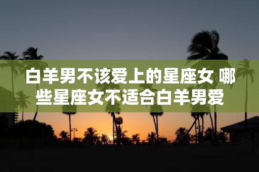 白羊男不该爱上的星座女 哪些星座女不适合白羊男爱
