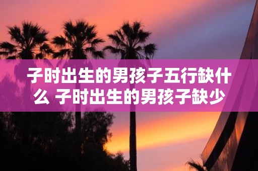 子时出生的男孩子五行缺什么 子时出生的男孩子缺少哪种五行属性