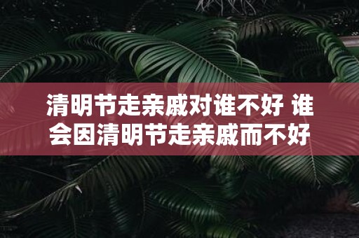 清明节走亲戚对谁不好 谁会因清明节走亲戚而不好