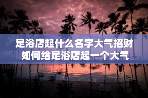 足浴店起什么名字大气招财 如何给足浴店起一个大气招财的名字