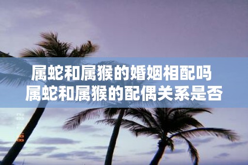 属蛇和属猴的婚姻相配吗 属蛇和属猴的配偶关系是否匹配