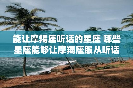 能让摩羯座听话的星座 哪些星座能够让摩羯座服从听话呢