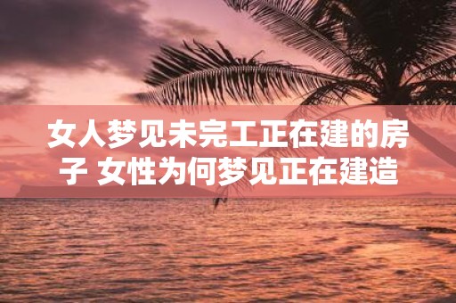 女人梦见未完工正在建的房子 女性为何梦见正在建造未完成的房子