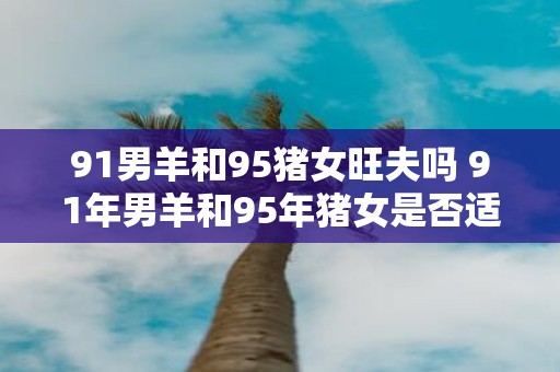 91男羊和95猪女旺夫吗 91年男羊和95年猪女是否适合结婚呢是否具有旺夫的特质