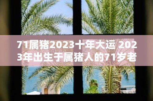 71属猪2025十年大运 2025年出生于属猪人的71岁老人将会迎来怎样的十年大运