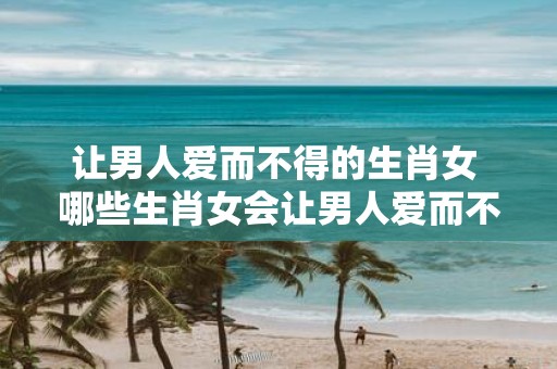 让男人爱而不得的生肖女 哪些生肖女会让男人爱而不得