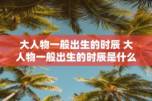 大人物一般出生的时辰 大人物一般出生的时辰是什么
