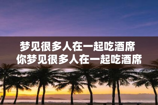梦见很多人在一起吃酒席 你梦见很多人在一起吃酒席了吗